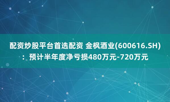 配资炒股平台首选配资 金枫酒业(600616.SH)：预计半年度净亏损480万元-720万元