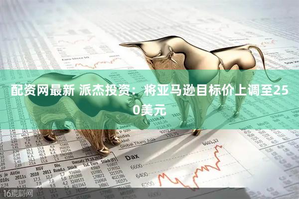 配资网最新 派杰投资：将亚马逊目标价上调至250美元