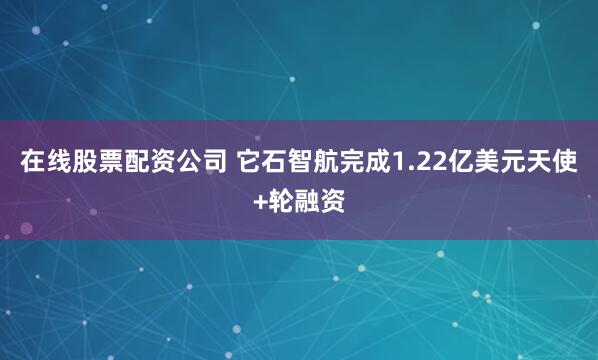 在线股票配资公司 它石智航完成1.22亿美元天使+轮融资