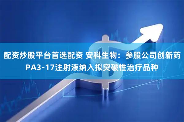 配资炒股平台首选配资 安科生物：参股公司创新药PA3-17注射液纳入拟突破性治疗品种