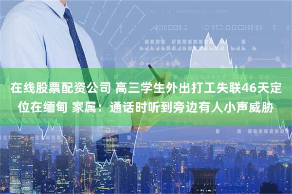 在线股票配资公司 高三学生外出打工失联46天定位在缅甸 家属：通话时听到旁边有人小声威胁