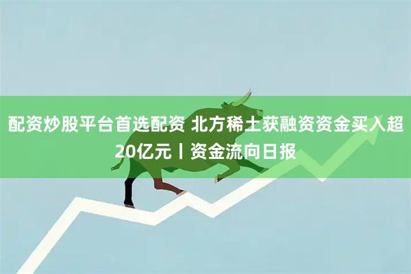 配资炒股平台首选配资 北方稀土获融资资金买入超20亿元丨资金流向日报