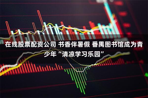 在线股票配资公司 书香伴暑假 番禺图书馆成为青少年“清凉学习乐园”