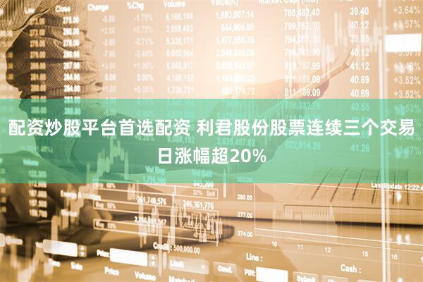 配资炒股平台首选配资 利君股份股票连续三个交易日涨幅超20%