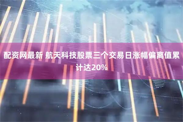 配资网最新 航天科技股票三个交易日涨幅偏离值累计达20%