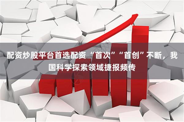 配资炒股平台首选配资 “首次”“首创”不断，我国科学探索领域捷报频传