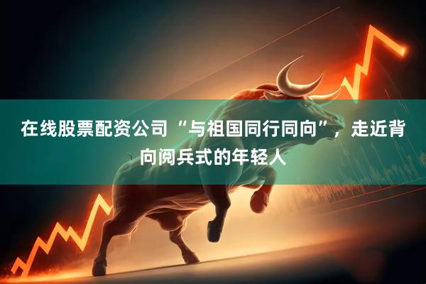 在线股票配资公司 “与祖国同行同向”，走近背向阅兵式的年轻人