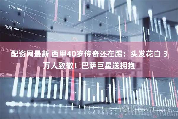 配资网最新 西甲40岁传奇还在踢：头发花白 3万人致敬！巴萨巨星送拥抱