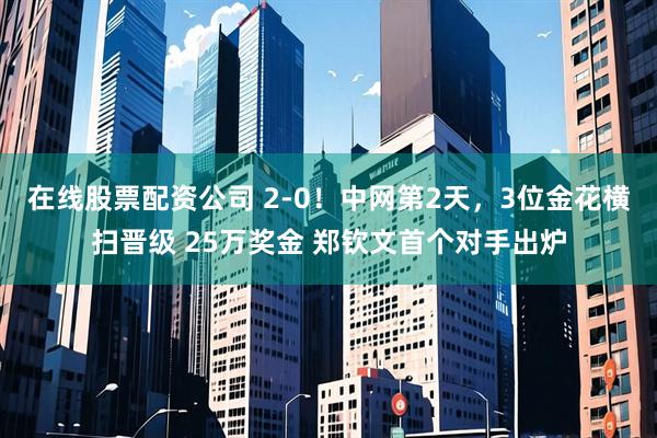 在线股票配资公司 2-0！中网第2天，3位金花横扫晋级 25万奖金 郑钦文首个对手出炉