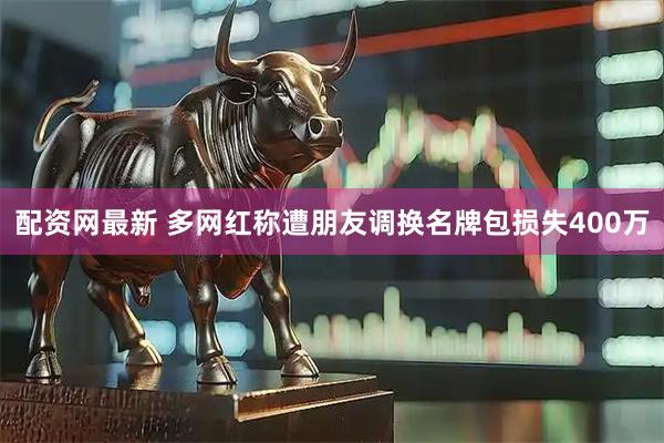 配资网最新 多网红称遭朋友调换名牌包损失400万