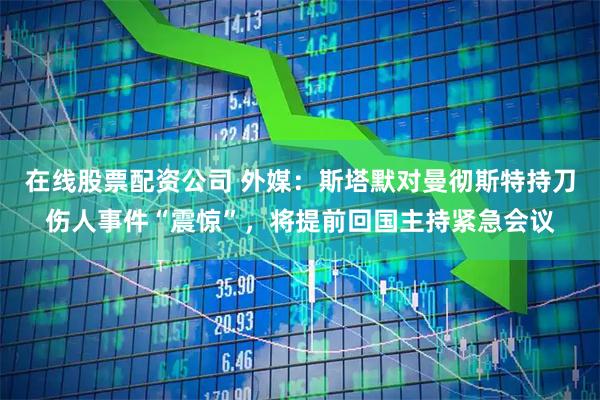 在线股票配资公司 外媒：斯塔默对曼彻斯特持刀伤人事件“震惊”，将提前回国主持紧急会议