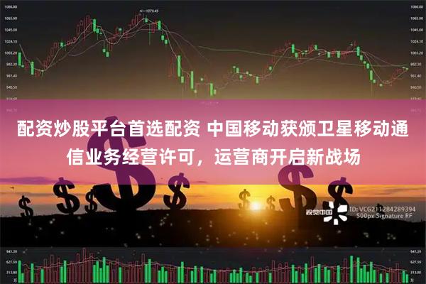配资炒股平台首选配资 中国移动获颁卫星移动通信业务经营许可，运营商开启新战场