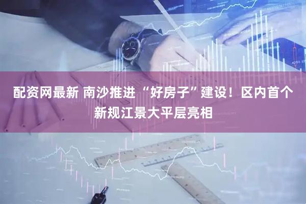 配资网最新 南沙推进 “好房子”建设！区内首个新规江景大平层亮相