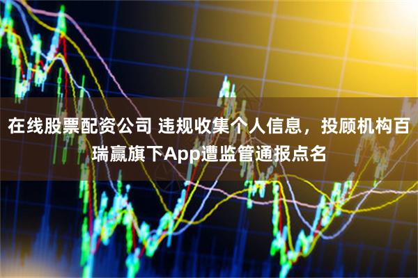 在线股票配资公司 违规收集个人信息，投顾机构百瑞赢旗下App遭监管通报点名