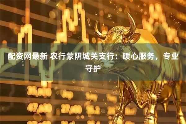 配资网最新 农行蒙阴城关支行：暖心服务，专业守护