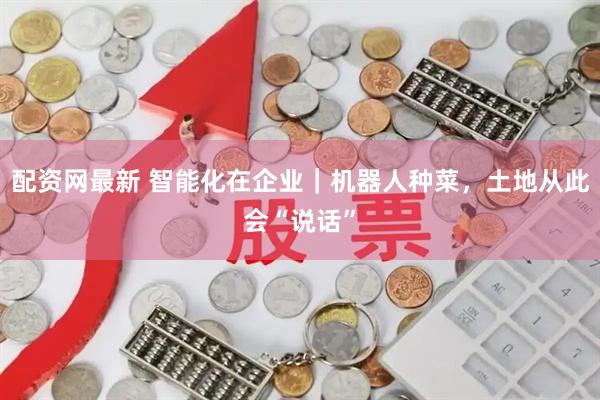 配资网最新 智能化在企业｜机器人种菜，土地从此会“说话”