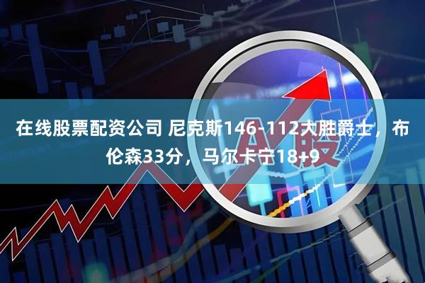 在线股票配资公司 尼克斯146-112大胜爵士，布伦森33分，马尔卡宁18+9