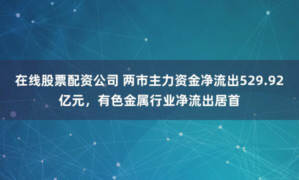 在线股票配资公司 两市主力资金净流出529.92亿元，有色金属行业净流出居首