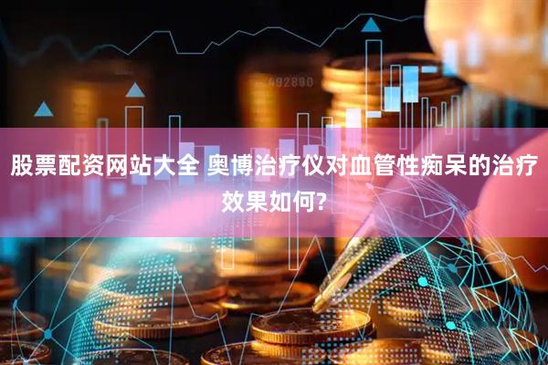 股票配资网站大全 奥博治疗仪对血管性痴呆的治疗效果如何?