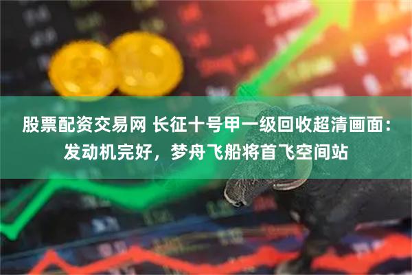 股票配资交易网 长征十号甲一级回收超清画面：发动机完好，梦舟飞船将首飞空间站