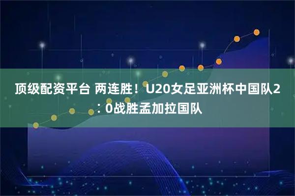 顶级配资平台 两连胜！U20女足亚洲杯中国队2∶0战胜孟加拉国队