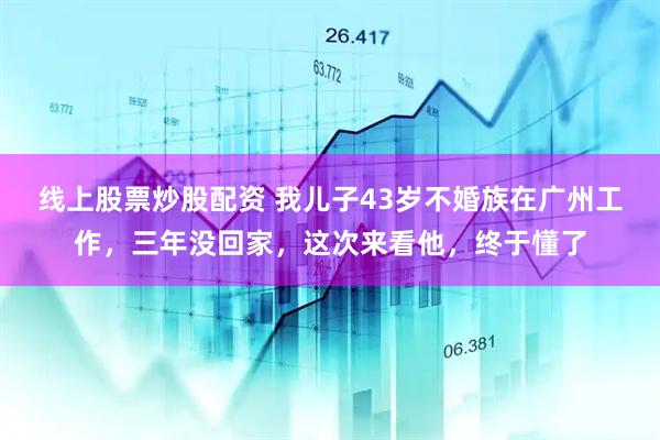 线上股票炒股配资 我儿子43岁不婚族在广州工作，三年没回家，这次来看他，终于懂了