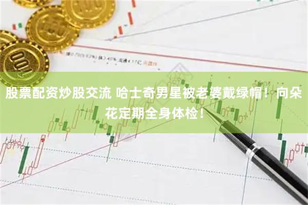 股票配资炒股交流 哈士奇男星被老婆戴绿帽！向朵花定期全身体检！