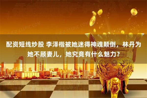 配资短线炒股 李泽楷被她迷得神魂颠倒，林丹为她不顾妻儿，她究竟有什么魅力？