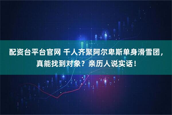 配资台平台官网 千人齐聚阿尔卑斯单身滑雪团，真能找到对象？亲历人说实话！