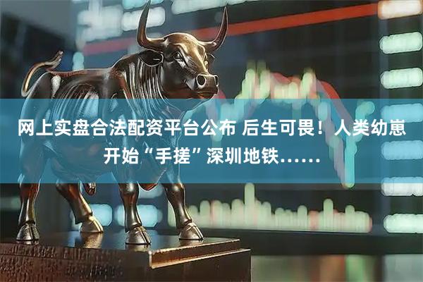 网上实盘合法配资平台公布 后生可畏！人类幼崽开始“手搓”深圳地铁……